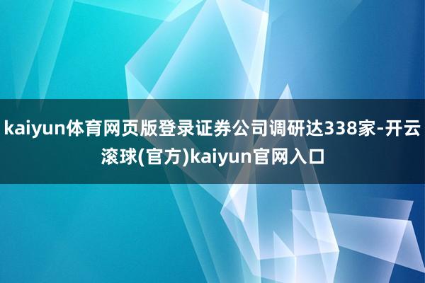 kaiyun体育网页版登录证券公司调研达338家-开云滚球(官方)kaiyun官网入口