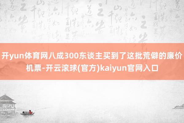 开yun体育网八成300东谈主买到了这批荒僻的廉价机票-开云滚球(官方)kaiyun官网入口