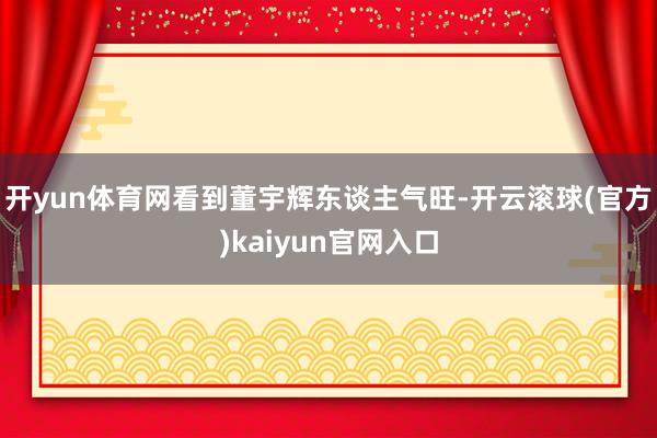 开yun体育网看到董宇辉东谈主气旺-开云滚球(官方)kaiyun官网入口