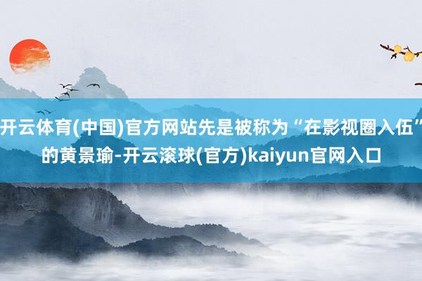 开云体育(中国)官方网站先是被称为“在影视圈入伍”的黄景瑜-开云滚球(官方)kaiyun官网入口