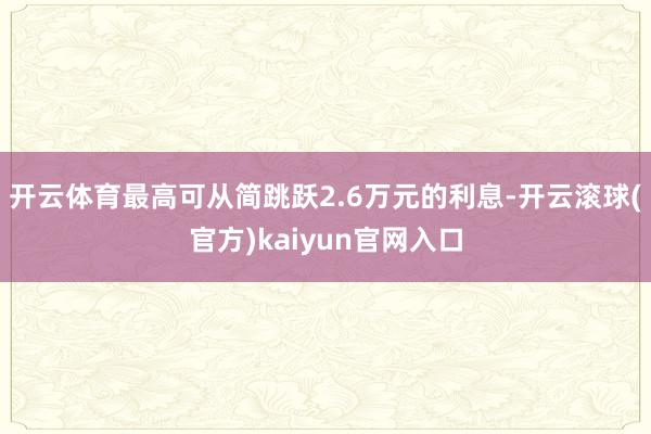 开云体育最高可从简跳跃2.6万元的利息-开云滚球(官方)kaiyun官网入口