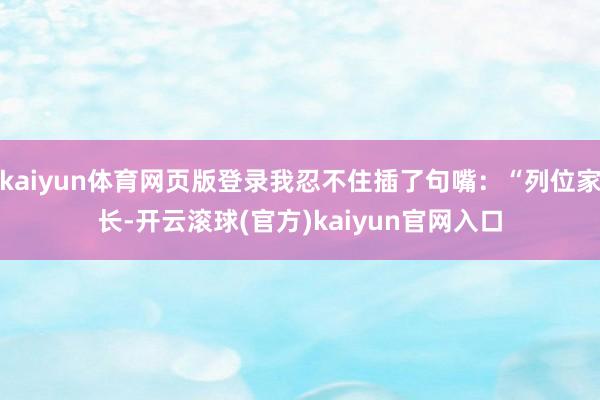 kaiyun体育网页版登录我忍不住插了句嘴：“列位家长-开云滚球(官方)kaiyun官网入口