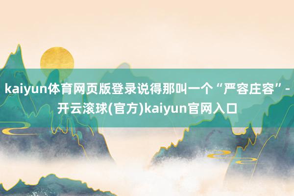 kaiyun体育网页版登录说得那叫一个“严容庄容”-开云滚球(官方)kaiyun官网入口