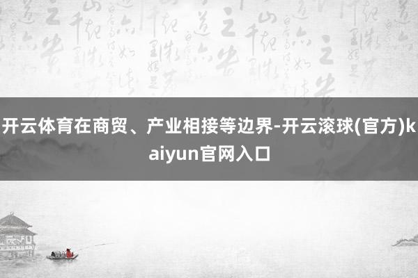 开云体育在商贸、产业相接等边界-开云滚球(官方)kaiyun官网入口