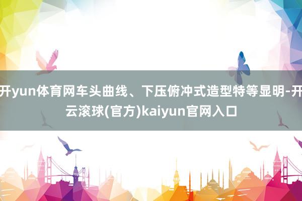 开yun体育网车头曲线、下压俯冲式造型特等显明-开云滚球(官方)kaiyun官网入口