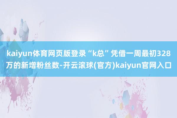 kaiyun体育网页版登录“k总”凭借一周最初328万的新增粉丝数-开云滚球(官方)kaiyun官网入口
