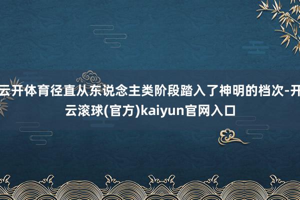 云开体育径直从东说念主类阶段踏入了神明的档次-开云滚球(官方)kaiyun官网入口