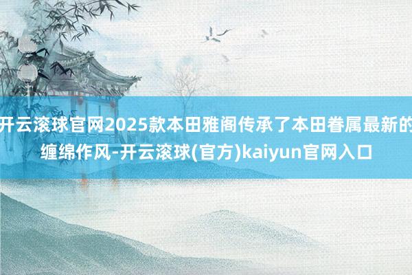 开云滚球官网2025款本田雅阁传承了本田眷属最新的缠绵作风-开云滚球(官方)kaiyun官网入口