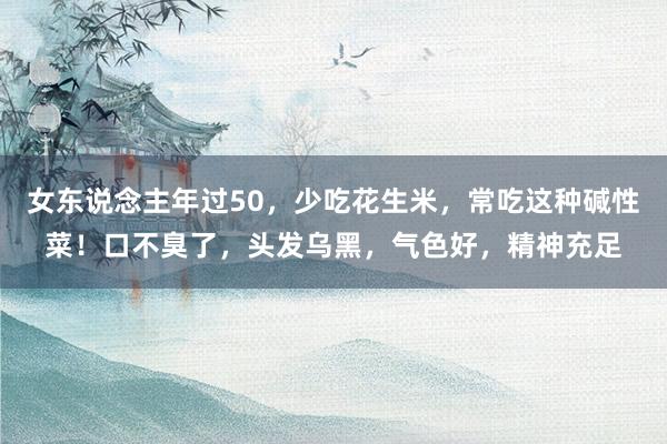 女东说念主年过50，少吃花生米，常吃这种碱性菜！口不臭了，头发乌黑，气色好，精神充足