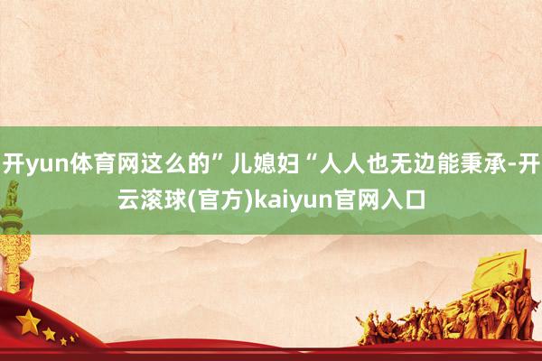 开yun体育网这么的”儿媳妇“人人也无边能秉承-开云滚球(官方)kaiyun官网入口