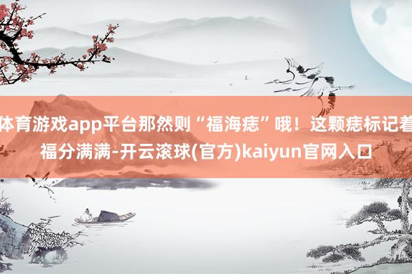 体育游戏app平台那然则“福海痣”哦！这颗痣标记着福分满满-开云滚球(官方)kaiyun官网入口
