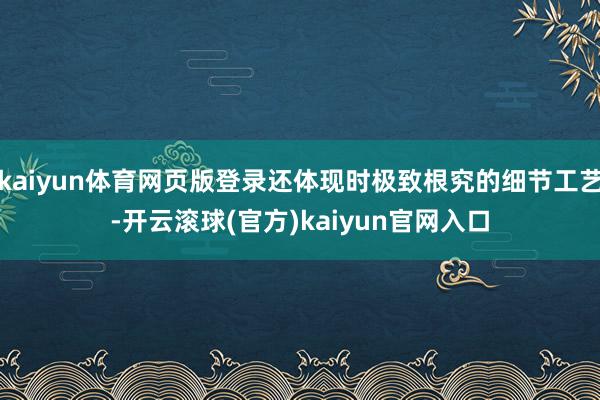 kaiyun体育网页版登录还体现时极致根究的细节工艺-开云滚球(官方)kaiyun官网入口