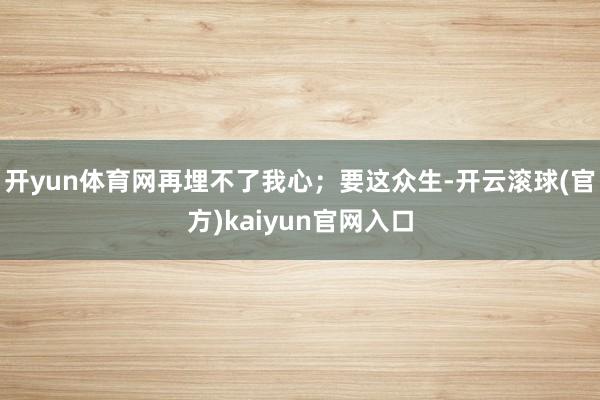 开yun体育网再埋不了我心；要这众生-开云滚球(官方)kaiyun官网入口