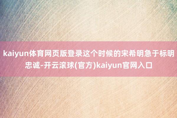 kaiyun体育网页版登录这个时候的宋希明急于标明忠诚-开云滚球(官方)kaiyun官网入口