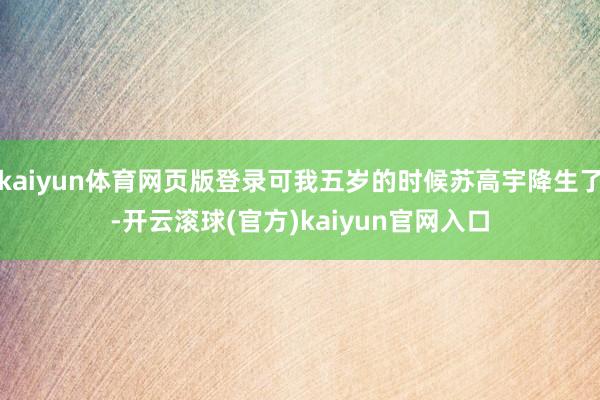 kaiyun体育网页版登录可我五岁的时候苏高宇降生了-开云滚球(官方)kaiyun官网入口