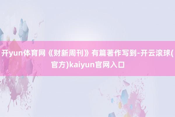 开yun体育网《财新周刊》有篇著作写到-开云滚球(官方)kaiyun官网入口