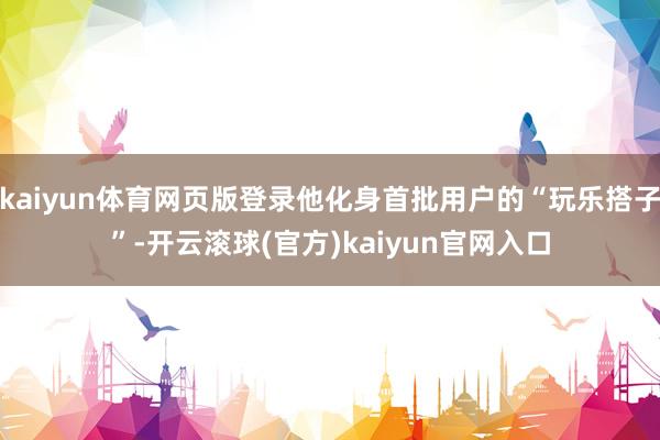 kaiyun体育网页版登录他化身首批用户的“玩乐搭子”-开云滚球(官方)kaiyun官网入口