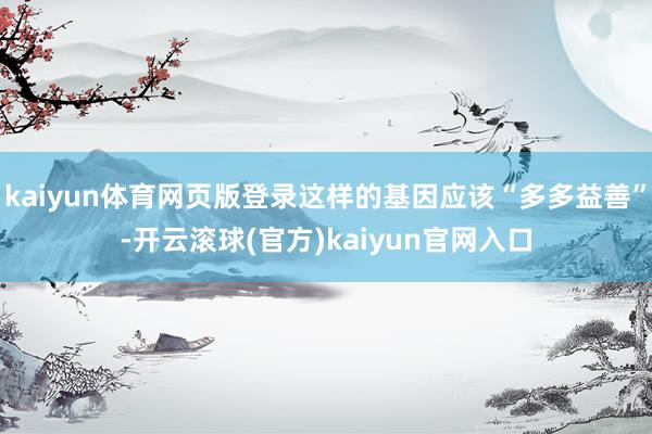 kaiyun体育网页版登录这样的基因应该“多多益善”-开云滚球(官方)kaiyun官网入口