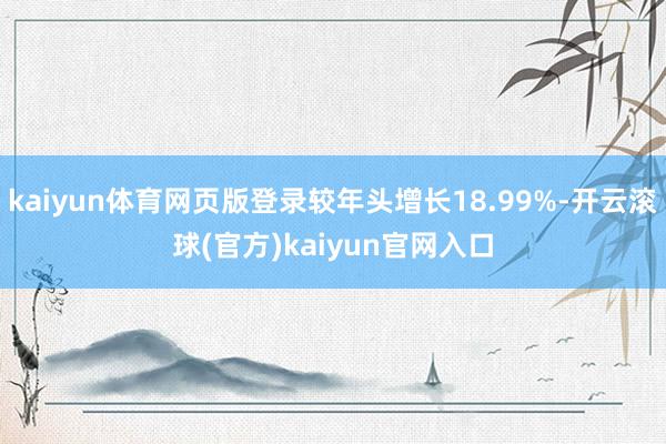 kaiyun体育网页版登录较年头增长18.99%-开云滚球(官方)kaiyun官网入口