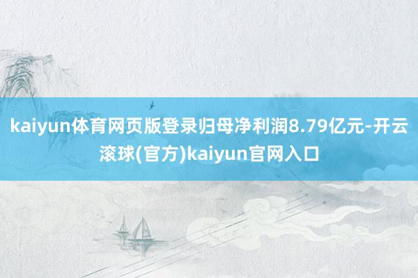 kaiyun体育网页版登录归母净利润8.79亿元-开云滚球(官方)kaiyun官网入口