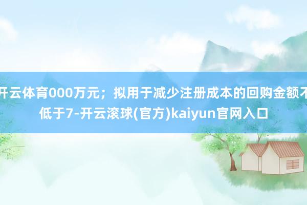 开云体育000万元；拟用于减少注册成本的回购金额不低于7-开云滚球(官方)kaiyun官网入口