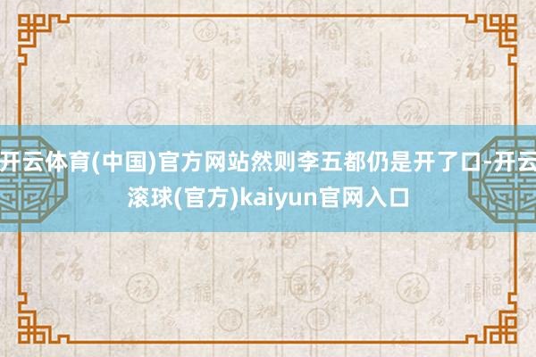 开云体育(中国)官方网站然则李五都仍是开了口-开云滚球(官方)kaiyun官网入口