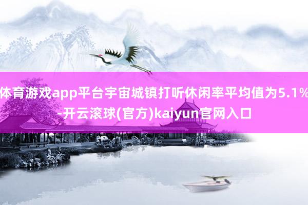 体育游戏app平台宇宙城镇打听休闲率平均值为5.1%-开云滚球(官方)kaiyun官网入口
