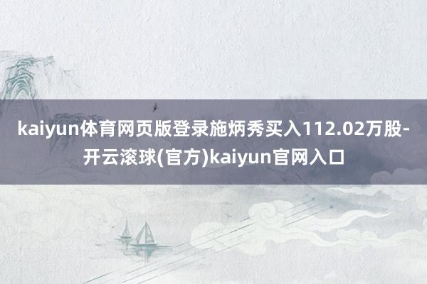 kaiyun体育网页版登录施炳秀买入112.02万股-开云滚球(官方)kaiyun官网入口
