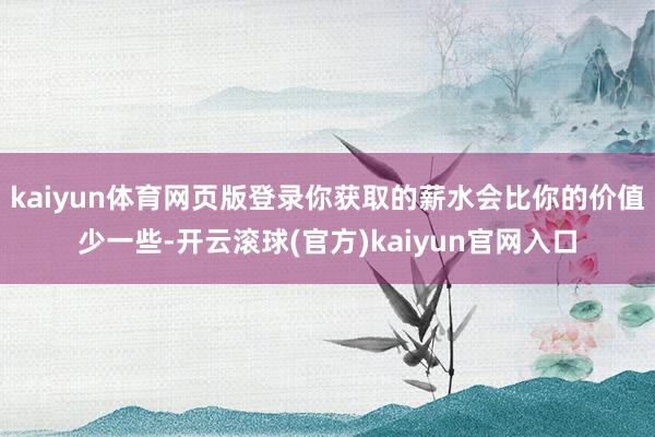 kaiyun体育网页版登录你获取的薪水会比你的价值少一些-开云滚球(官方)kaiyun官网入口