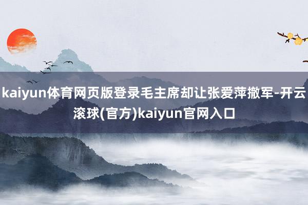 kaiyun体育网页版登录毛主席却让张爱萍撤军-开云滚球(官方)kaiyun官网入口