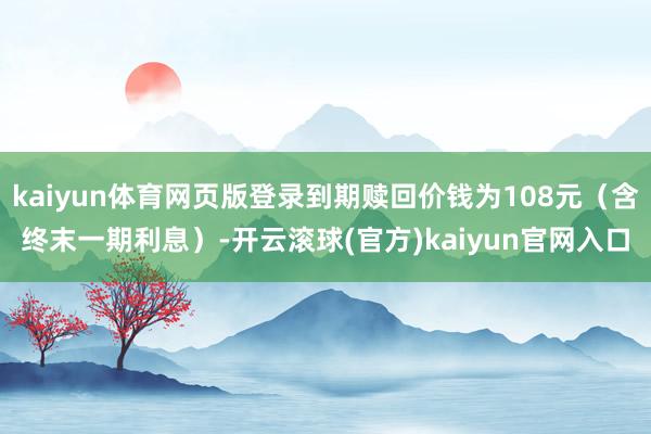 kaiyun体育网页版登录到期赎回价钱为108元(含终末一期利息)-开云滚球(官方)kaiyun官网入口