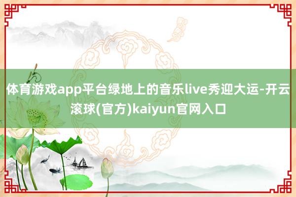 体育游戏app平台绿地上的音乐live秀迎大运-开云滚球(官方)kaiyun官网入口