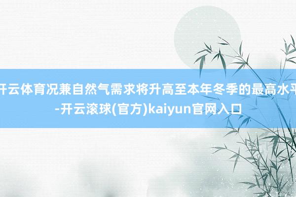开云体育况兼自然气需求将升高至本年冬季的最高水平-开云滚球(官方)kaiyun官网入口