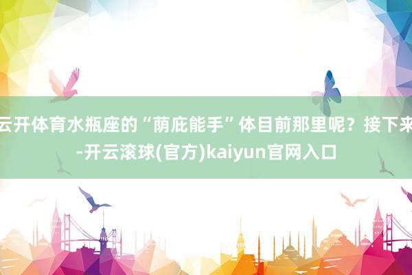 云开体育水瓶座的“荫庇能手”体目前那里呢？接下来-开云滚球(官方)kaiyun官网入口