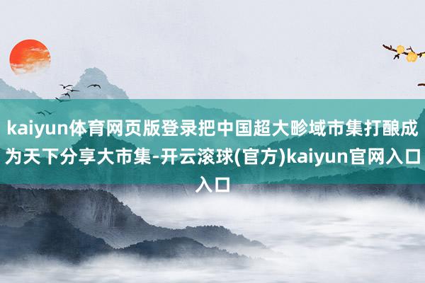 kaiyun体育网页版登录把中国超大畛域市集打酿成为天下分享大市集-开云滚球(官方)kaiyun官网入口