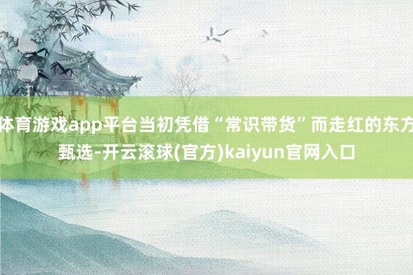 体育游戏app平台当初凭借“常识带货”而走红的东方甄选-开云滚球(官方)kaiyun官网入口