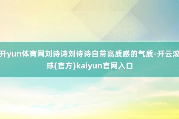 开yun体育网刘诗诗刘诗诗自带高质感的气质-开云滚球(官方)kaiyun官网入口