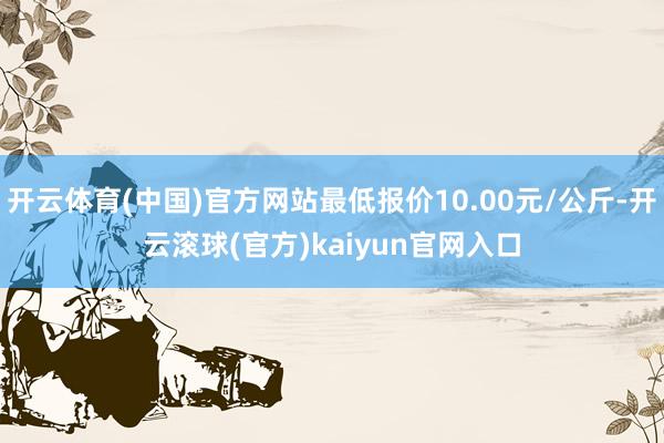 开云体育(中国)官方网站最低报价10.00元/公斤-开云滚球(官方)kaiyun官网入口