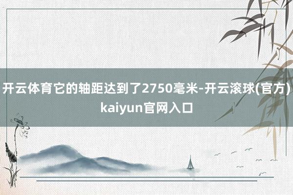 开云体育它的轴距达到了2750毫米-开云滚球(官方)kaiyun官网入口