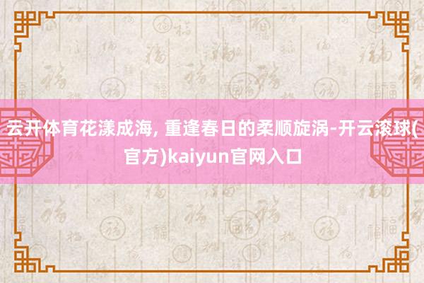 云开体育花漾成海, 重逢春日的柔顺旋涡-开云滚球(官方)kaiyun官网入口