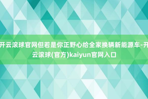 开云滚球官网但若是你正野心给全家换辆新能源车-开云滚球(官方)kaiyun官网入口