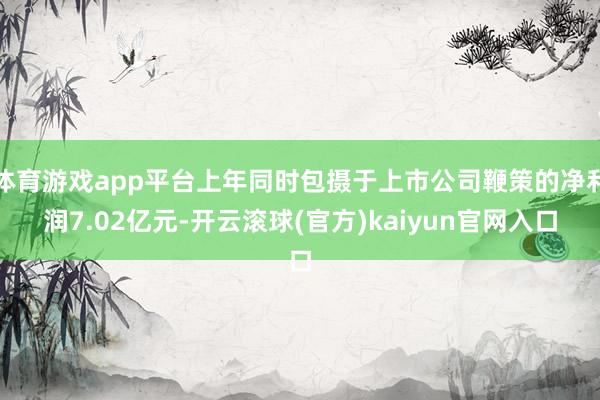 体育游戏app平台上年同时包摄于上市公司鞭策的净利润7.02亿元-开云滚球(官方)kaiyun官网入口