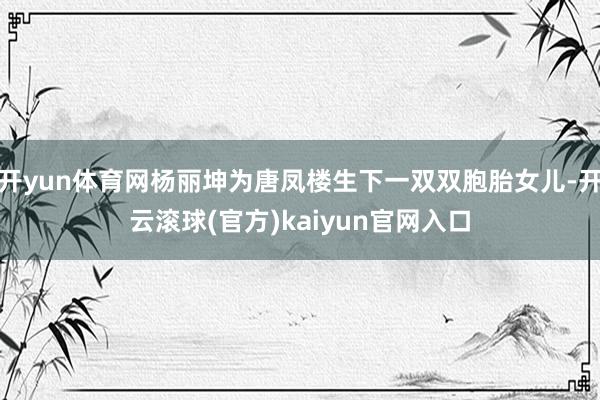 开yun体育网杨丽坤为唐凤楼生下一双双胞胎女儿-开云滚球(官方)kaiyun官网入口