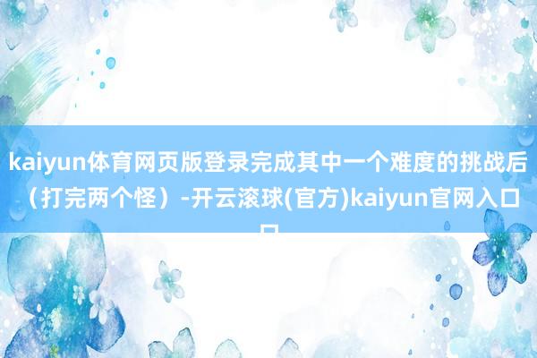 kaiyun体育网页版登录完成其中一个难度的挑战后（打完两个怪）-开云滚球(官方)kaiyun官网入口
