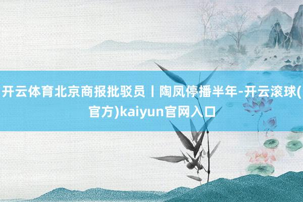 开云体育北京商报批驳员丨陶凤停播半年-开云滚球(官方)kaiyun官网入口