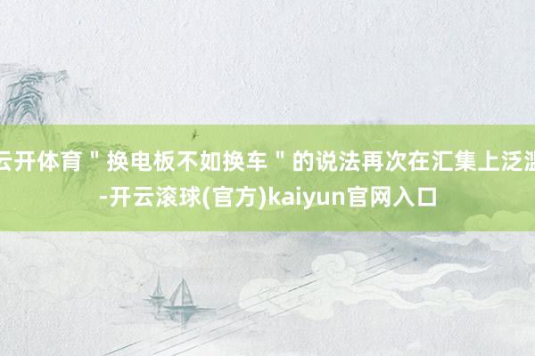 云开体育＂换电板不如换车＂的说法再次在汇集上泛滥-开云滚球(官方)kaiyun官网入口