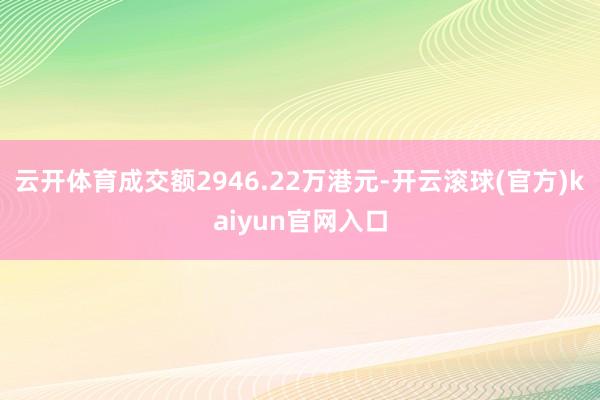 云开体育成交额2946.22万港元-开云滚球(官方)kaiyun官网入口