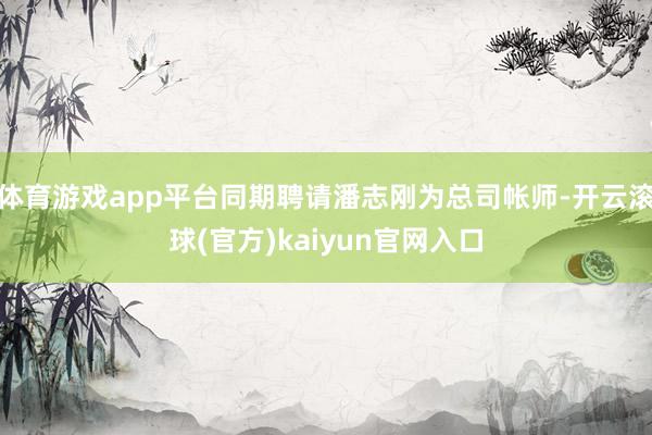 体育游戏app平台同期聘请潘志刚为总司帐师-开云滚球(官方)kaiyun官网入口
