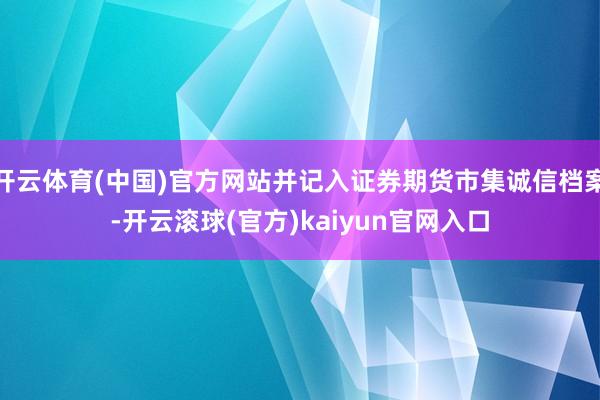 开云体育(中国)官方网站并记入证券期货市集诚信档案-开云滚球(官方)kaiyun官网入口