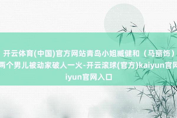 开云体育(中国)官方网站青岛小姐臧健和（马丽饰）带着两个男儿被动家破人一火-开云滚球(官方)kaiyun官网入口